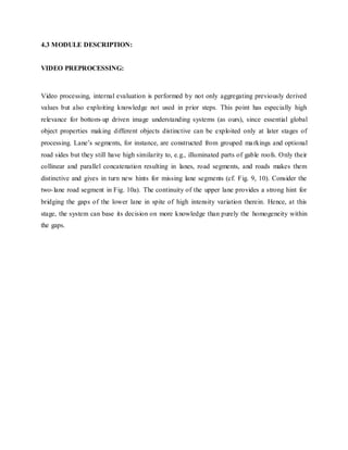 4.3 MODULE DESCRIPTION:
VIDEO PREPROCESSING:
Video processing, internal evaluation is performed by not only aggregating previously derived
values but also exploiting knowledge not used in prior steps. This point has especially high
relevance for bottom-up driven image understanding systems (as ours), since essential global
object properties making different objects distinctive can be exploited only at later stages of
processing. Lane’s segments, for instance, are constructed from grouped markings and optional
road sides but they still have high similarity to, e.g., illuminated parts of gable roofs. Only their
collinear and parallel concatenation resulting in lanes, road segments, and roads makes them
distinctive and gives in turn new hints for missing lane segments (cf. Fig. 9, 10). Consider the
two-lane road segment in Fig. 10a). The continuity of the upper lane provides a strong hint for
bridging the gaps of the lower lane in spite of high intensity variation therein. Hence, at this
stage, the system can base its decision on more knowledge than purely the homogeneity within
the gaps.
 