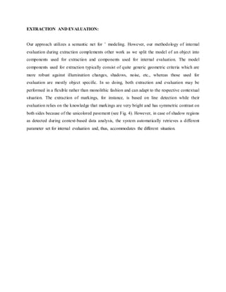 EXTRACTION AND EVALUATION:
Our approach utilizes a semantic net for ¨ modeling. However, our methodology of internal
evaluation during extraction complements other work as we split the model of an object into
components used for extraction and components used for internal evaluation. The model
components used for extraction typically consist of quite generic geometric criteria which are
more robust against illumination changes, shadows, noise, etc., whereas those used for
evaluation are mostly object specific. In so doing, both extraction and evaluation may be
performed in a flexible rather than monolithic fashion and can adapt to the respective contextual
situation. The extraction of markings, for instance, is based on line detection while their
evaluation relies on the knowledge that markings are very bright and has symmetric contrast on
both sides because of the unicolored pavement (see Fig. 4). However, in case of shadow regions
as detected during context-based data analysis, the system automatically retrieves a different
parameter set for internal evaluation and, thus, accommodates the different situation.
 