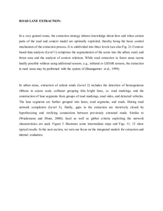 ROAD LANE EXTRACTION:
In a very general sense, the extraction strategy inheres knowledge about how and when certain
parts of the road and context model are optimally exploited, thereby being the basic control
mechanism of the extraction process. It is subdivided into three levels (see also Fig. 2): Context-
based data analysis (Level 1) comprises the segmentation of the scene into the urban, rural, and
forest area and the analysis of context relations. While road extraction in forest areas seems
hardly possible without using additional sensors, e.g., infrared or LIDAR sensors, the extraction
in rural areas may be performed with the system of (Baumgartner et al., 1999).
In urban areas, extraction of salient roads (Level 2) includes the detection of homogeneous
ribbons in coarse scale, collinear grouping thin bright lines, i.e. road markings, and the
construction of lane segments from groups of road markings, road sides, and detected vehicles.
The lane segments are further grouped into lanes, road segments, and roads. During road
network completion (Level 3), finally, gaps in the extraction are iteratively closed by
hypothesizing and verifying connections between previously extracted roads. Similar to
(Wiedemann and Ebner, 2000), local as well as global criteria exploiting the network
characteristics are used. Figure 3 illustrates some intermediate steps and Figs. 11, 12 show
typical results. In the next section, we turn our focus on the integrated models for extraction and
internal evaluation.
 