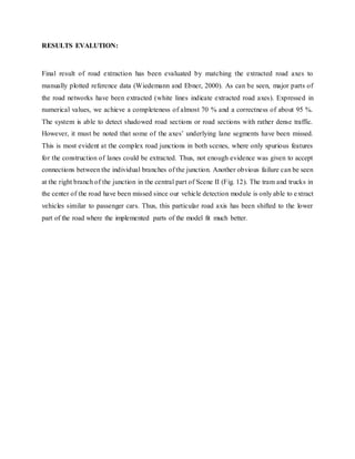 RESULTS EVALUTION:
Final result of road extraction has been evaluated by matching the extracted road axes to
manually plotted reference data (Wiedemann and Ebner, 2000). As can be seen, major parts of
the road networks have been extracted (white lines indicate extracted road axes). Expressed in
numerical values, we achieve a completeness of almost 70 % and a correctness of about 95 %.
The system is able to detect shadowed road sections or road sections with rather dense traffic.
However, it must be noted that some of the axes’ underlying lane segments have been missed.
This is most evident at the complex road junctions in both scenes, where only spurious features
for the construction of lanes could be extracted. Thus, not enough evidence was given to accept
connections between the individual branches of the junction. Another obvious failure can be seen
at the right branch of the junction in the central part of Scene II (Fig. 12). The tram and trucks in
the center of the road have been missed since our vehicle detection module is only able to extract
vehicles similar to passenger cars. Thus, this particular road axis has been shifted to the lower
part of the road where the implemented parts of the model fit much better.
 