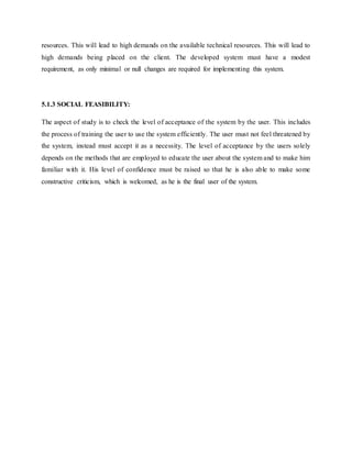 resources. This will lead to high demands on the available technical resources. This will lead to
high demands being placed on the client. The developed system must have a modest
requirement, as only minimal or null changes are required for implementing this system.
5.1.3 SOCIAL FEASIBILITY:
The aspect of study is to check the level of acceptance of the system by the user. This includes
the process of training the user to use the system efficiently. The user must not feel threatened by
the system, instead must accept it as a necessity. The level of acceptance by the users solely
depends on the methods that are employed to educate the user about the system and to make him
familiar with it. His level of confidence must be raised so that he is also able to make some
constructive criticism, which is welcomed, as he is the final user of the system.
 