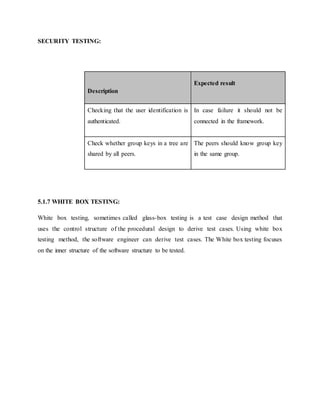 SECURITY TESTING:
5.1.7 WHITE BOX TESTING:
White box testing, sometimes called glass-box testing is a test case design method that
uses the control structure of the procedural design to derive test cases. Using white box
testing method, the software engineer can derive test cases. The White box testing focuses
on the inner structure of the software structure to be tested.
Description
Expected result
Checking that the user identification is
authenticated.
In case failure it should not be
connected in the framework.
Check whether group keys in a tree are
shared by all peers.
The peers should know group key
in the same group.
 