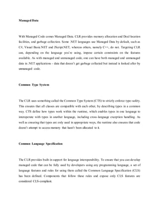 Managed Data
With Managed Code comes Managed Data. CLR provides memory allocation and Deal location
facilities, and garbage collection. Some .NET languages use Managed Data by default, such as
C#, Visual Basic.NET and JScript.NET, whereas others, namely C++, do not. Targeting CLR
can, depending on the language you’re using, impose certain constraints on the features
available. As with managed and unmanaged code, one can have both managed and unmanaged
data in .NET applications - data that doesn’t get garbage collected but instead is looked after by
unmanaged code.
Common Type System
The CLR uses something called the Common Type System (CTS) to strictly enforce type-safety.
This ensures that all classes are compatible with each other, by describing types in a common
way. CTS define how types work within the runtime, which enables types in one language to
interoperate with types in another language, including cross-language exception handling. As
well as ensuring that types are only used in appropriate ways, the runtime also ensures that code
doesn’t attempt to access memory that hasn’t been allocated to it.
Common Language Specification
The CLR provides built-in support for language interoperability. To ensure that you can develop
managed code that can be fully used by developers using any programming language, a set of
language features and rules for using them called the Common Language Specification (CLS)
has been defined. Components that follow these rules and expose only CLS features are
considered CLS-compliant.
 