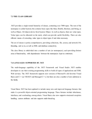 7.3 THE CLASS LIBRARY
.NET provides a single-rooted hierarchy of classes, containing over 7000 types. The root of the
namespace is called System; this contains basic types like Byte, Double, Boolean, and String, as
well as Object. All objects derive from System. Object. As well as objects, there are value types.
Value types can be allocated on the stack, which can provide useful flexibility. There are also
efficient means of converting value types to object types if and when necessary.
The set of classes is pretty comprehensive, providing collections, file, screen, and network I/O,
threading, and so on, as well as XML and database connectivity.
The class library is subdivided into a number of sets (or namespaces), each providing distinct
areas of functionality, with dependencies between the namespaces kept to a minimum.
7.4 LANGUAGES SUPPORTED BY .NET
The multi-language capability of the .NET Framework and Visual Studio .NET enables
developers to use their existing programming skills to build all types of applications and XML
Web services. The .NET framework supports new versions of Microsoft’s old favorites Visual
Basic and C++ (as VB.NET and Managed C++), but there are also a number of new additions to
the family.
Visual Basic .NET has been updated to include many new and improved language features that
make it a powerful object-oriented programming language. These features include inheritance,
interfaces, and overloading, among others. Visual Basic also now supports structured exception
handling, custom attributes and also supports multi-threading.
 