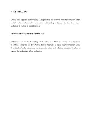 MULTITHREADING:
C#.NET also supports multithreading. An application that supports multithreading can handle
multiple tasks simultaneously, we can use multithreading to decrease the time taken by an
application to respond to user interaction.
STRUCTURED EXCEPTION HANDLING
C#.NET supports structured handling, which enables us to detect and remove errors at runtime.
In C#.NET, we need to use Try…Catch…Finally statements to create exception handlers. Using
Try…Catch…Finally statements, we can create robust and effective exception handlers to
improve the performance of our application.
 