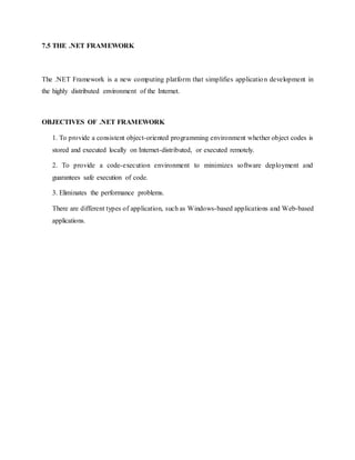 7.5 THE .NET FRAMEWORK
The .NET Framework is a new computing platform that simplifies application development in
the highly distributed environment of the Internet.
OBJECTIVES OF .NET FRAMEWORK
1. To provide a consistent object-oriented programming environment whether object codes is
stored and executed locally on Internet-distributed, or executed remotely.
2. To provide a code-execution environment to minimizes software deployment and
guarantees safe execution of code.
3. Eliminates the performance problems.
There are different types of application, such as Windows-based applications and Web-based
applications.
 