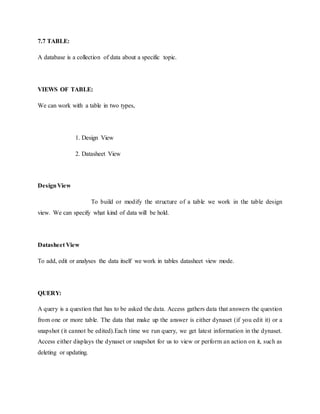 7.7 TABLE:
A database is a collection of data about a specific topic.
VIEWS OF TABLE:
We can work with a table in two types,
1. Design View
2. Datasheet View
DesignView
To build or modify the structure of a table we work in the table design
view. We can specify what kind of data will be hold.
Datasheet View
To add, edit or analyses the data itself we work in tables datasheet view mode.
QUERY:
A query is a question that has to be asked the data. Access gathers data that answers the question
from one or more table. The data that make up the answer is either dynaset (if you edit it) or a
snapshot (it cannot be edited).Each time we run query, we get latest information in the dynaset.
Access either displays the dynaset or snapshot for us to view or perform an action on it, such as
deleting or updating.
 
