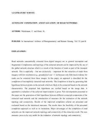 1.2 LITRATURE SURVEY:
AUTOMATIC COMPLETION AND EVALUATION OF ROAD NETWORKS
AUTHOR: Wiedemann, C. and Ebner, H.,
PUBLISH: In: International Archives of Photogrammetry and Remote Sensing, Vol. 33, part B.
EXPLANATION:
Road networks automatically extracted from digital imagery are in general incomplete and
fragmented. Completeness and topology of the extracted network can be improved by the use of
the global network structure which is a result of the function of roads as part of the transport
network. This is especially – but not exclusively – important for the extraction of roads from
imagery with low resolution (e.g., ground pixel size > 1 m) because only little local evidence for
roads can be extracted from those images. In this paper, an approach is described for the
completion of incompletely extracted road networks. The completion is done by generating link
hypotheses between points on the network which are likely to be connected based on the network
characteristics. The proposed link hypotheses are verified based on the image data. A
quantitative evaluation of the achieved improvements is given. New developments presented in
this paper are the generation of link hypotheses between different connected components of the
extracted road network and the introduction of measures for the evaluation of the network
topology and connectivity. Results of the improved completion scheme are presented and
evaluated based on the introduced measures. The results show the feasibility of the presented
completion approach as well as its limitations. Major advantages of the completion of road
networks are the improved network topology and connectivity of the extraction result. The new
measures prove to be very useful for the evaluation of network topology and connectivity.
 