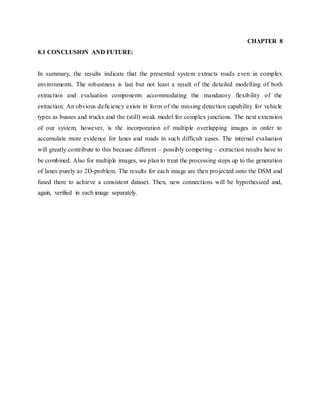 CHAPTER 8
8.1 CONCLUSION AND FUTURE:
In summary, the results indicate that the presented system extracts roads even in complex
environments. The robustness is last but not least a result of the detailed modelling of both
extraction and evaluation components accommodating the mandatory flexibility of the
extraction. An obvious deficiency exists in form of the missing detection capability for vehicle
types as busses and trucks and the (still) weak model for complex junctions. The next extension
of our system, however, is the incorporation of multiple overlapping images in order to
accumulate more evidence for lanes and roads in such difficult cases. The internal evaluation
will greatly contribute to this because different – possibly competing – extraction results have to
be combined. Also for multiple images, we plan to treat the processing steps up to the generation
of lanes purely as 2D-problem. The results for each image are then projected onto the DSM and
fused there to achieve a consistent dataset. Then, new connections will be hypothesized and,
again, verified in each image separately.
 