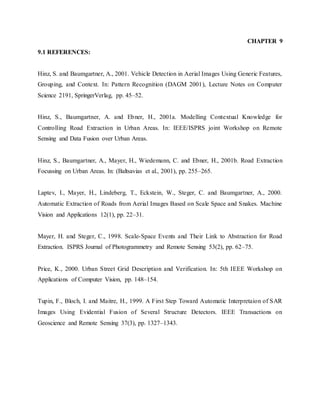 CHAPTER 9
9.1 REFERENCES:
Hinz, S. and Baumgartner, A., 2001. Vehicle Detection in Aerial Images Using Generic Features,
Grouping, and Context. In: Pattern Recognition (DAGM 2001), Lecture Notes on Computer
Science 2191, SpringerVerlag, pp. 45–52.
Hinz, S., Baumgartner, A. and Ebner, H., 2001a. Modelling Contextual Knowledge for
Controlling Road Extraction in Urban Areas. In: IEEE/ISPRS joint Workshop on Remote
Sensing and Data Fusion over Urban Areas.
Hinz, S., Baumgartner, A., Mayer, H., Wiedemann, C. and Ebner, H., 2001b. Road Extraction
Focussing on Urban Areas. In: (Baltsavias et al., 2001), pp. 255–265.
Laptev, I., Mayer, H., Lindeberg, T., Eckstein, W., Steger, C. and Baumgartner, A., 2000.
Automatic Extraction of Roads from Aerial Images Based on Scale Space and Snakes. Machine
Vision and Applications 12(1), pp. 22–31.
Mayer, H. and Steger, C., 1998. Scale-Space Events and Their Link to Abstraction for Road
Extraction. ISPRS Journal of Photogrammetry and Remote Sensing 53(2), pp. 62–75.
Price, K., 2000. Urban Street Grid Description and Verification. In: 5th IEEE Workshop on
Applications of Computer Vision, pp. 148–154.
Tupin, F., Bloch, I. and Maitre, H., 1999. A First Step Toward Automatic Interpretaion of SAR
Images Using Evidential Fusion of Several Structure Detectors. IEEE Transactions on
Geoscience and Remote Sensing 37(3), pp. 1327–1343.
 