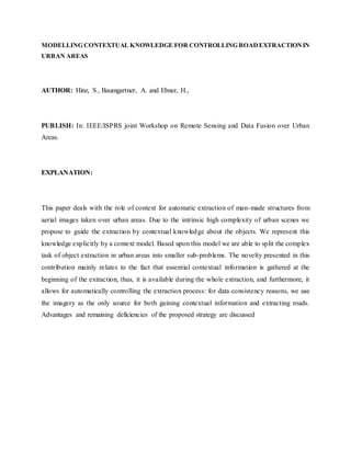 MODELLING CONTEXTUAL KNOWLEDGE FOR CONTROLLING ROADEXTRACTIONIN
URBAN AREAS
AUTHOR: Hinz, S., Baumgartner, A. and Ebner, H.,
PUBLISH: In: IEEE/ISPRS joint Workshop on Remote Sensing and Data Fusion over Urban
Areas.
EXPLANATION:
This paper deals with the role of context for automatic extraction of man-made structures from
aerial images taken over urban areas. Due to the intrinsic high complexity of urban scenes we
propose to guide the extraction by contextual knowledge about the objects. We represent this
knowledge explicitly by a context model. Based upon this model we are able to split the complex
task of object extraction in urban areas into smaller sub-problems. The novelty presented in this
contribution mainly relates to the fact that essential contextual information is gathered at the
beginning of the extraction, thus, it is available during the whole extraction, and furthermore, it
allows for automatically controlling the extraction process: for data consistency reasons, we use
the imagery as the only source for both gaining contextual information and extracting roads.
Advantages and remaining deficiencies of the proposed strategy are discussed
 