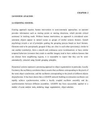 CHAPTER 2
2.0 SYSTEM ANALYSIS
2.1 EXISTING SYSTEM:
Existing approach requires human intervention in semi-automatic approaches; an operator
provides information such as starting points or starting directions, which provide critical
assistance in tracking roads. Without human intervention, an approach is considered semi-
automatic objects appear in natural scenes as groups of similar sensory features. Gestalt
psychology reveals a set of principles guiding the grouping process based on local features.
Elements tend to be perceptually grouped if they are close to each other (proximity), similar to
one another (similarity), form a smooth and continuous curve (continuation), or have similar
temporal behaviors (common fate) roads in satellite imagery tend to have uniform features that
are distinct from neighboring regions, it is reasonable to expect that they can be semi-
automatically extracted using Gestalt grouping principles.
Dynamical systems represent a promising approach to object segmentation in particular, Locally
Excitatory the oscillatory correlation theory asserts that oscillators corresponding to the pixels of
the same object synchronize, and the oscillators corresponding to the pixels of different objects
desynchronize. It has been shown that a LEGION network building on relaxation oscillators can
rapidly achieve synchronization within a locally coupled oscillator assembly and de-
synchronization between different assemblies. LEGION has been successfully applied to a
number of scene analysis tasks, including image segmentation, object selection.
 