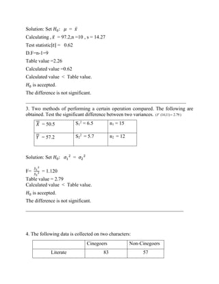 Solution: Set 𝐻0: 𝜇 = 𝑥̅
Calculating , 𝑥̅ = 97.2,n =10 , s = 14.27
Test statistic|𝑡| = 0.62
D.F=n-1=9
Table value =2.26
Calculated value =0.62
Calculated value < Table value.
𝐻0 is accepted.
The difference is not significant.
________________________________________________________________
3. Two methods of performing a certain operation compared. The following are
obtained. Test the significant difference between two variances.
𝑋 = 50.5 S1
2
= 6.5 n1 = 15
𝑌 = 57.2 S2
2
= 5.7 n2 = 12
Solution: Set 𝐻0: 𝜎1
2
= 𝜎2
2
F=
𝑆1
2
𝑆2
2 = 1.120
Table value = 2.79
Calculated value < Table value.
𝐻0 is accepted.
The difference is not significant.
_______________________________________________________________
4. The following data is collected on two characters:
)
79
.
2
)
11
,
14
(
( =
F
Cinegoers Non-Cinegoers
Literate 83 57
 