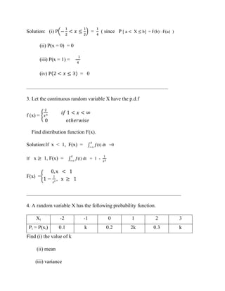 Solution: (i) P(−
1
2
< 𝑥 ≤
1
2
) =
1
4
( since P [ a < X ≤ b] = F(b) –F(a) )
(ii) P(x = 0) = 0
(iii) P(x = 1) =
1
4
(iv) P(2 < 𝑥 ≤ 3) = 0
_______________________________________________________
3. Let the continuous random variable X have the p.d.f
f (x) = {
2
𝑥3
𝑖𝑓 1 < 𝑥 < ∞
0 𝑜𝑡ℎ𝑒𝑟𝑤𝑖𝑠𝑒
Find distribution function F(x).
Solution:If x < 1, F(x) = ∫ 𝑓
𝑥
−∞
(t) dt =0
If x ≥ 1, F(x) = ∫ 𝑓
𝑥
−∞
(t) dt = 1 -
1
𝑥2
F(x) ={
0, x < 1
1 −
1
𝑥2
, x ≥ 1
____________________________________________________________
4. A random variable X has the following probability function.
Xi -2 -1 0 1 2 3
Pi = P(xi) 0.1 k 0.2 2k 0.3 k
Find (i) the value of k
(ii) mean
(iii) variance
 