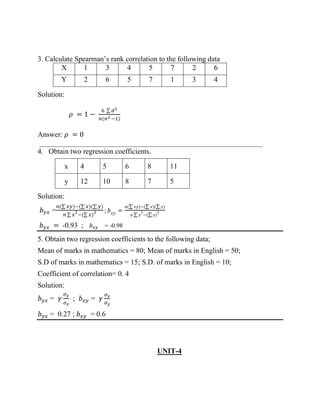 3. Calculate Spearman’s rank correlation to the following data
X 1 3 4 5 7 2 6
Y 2 6 5 7 1 3 4
Solution:
𝜌 = 1 −
6 ∑ 𝑑2
𝑛(𝑛2 −1)
Answer: 𝜌 = 0
_____________________________________________________________
4. Obtain two regression coefficients.
x 4 5 6 8 11
y 12 10 8 7 5
Solution:
𝑏𝑦𝑥 =
𝑛(∑ 𝑥𝑦)−(∑ 𝑥)(∑ 𝑦)
𝑛 ∑ 𝑥
2
−(∑ 𝑥)
2 ; 𝑏𝑥𝑦 =
𝑛(∑ 𝑥𝑦)−(∑ 𝑥)(∑ 𝑦)
𝑛 ∑ 𝑦
2
−(∑ 𝑦)
2
𝑏𝑦𝑥 = -0.93 ; 𝑏𝑥𝑦 = -0.98
5. Obtain two regression coefficients to the following data;
Mean of marks in mathematics = 80; Mean of marks in English = 50;
S.D of marks in mathematics = 15; S.D. of marks in English = 10;
Coefficient of correlation= 0. 4
Solution:
𝑏𝑦𝑥 = 𝛾
𝜎𝑦
𝜎𝑥
; 𝑏𝑥𝑦 = 𝛾
𝜎𝑥
𝜎𝑦
𝑏𝑦𝑥 = 0.27 ; 𝑏𝑥𝑦 = 0.6
UNIT-4
 