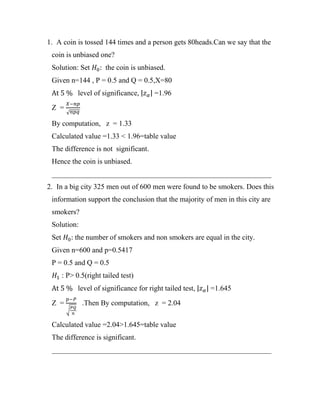 1. A coin is tossed 144 times and a person gets 80heads.Can we say that the
coin is unbiased one?
Solution: Set 𝐻0: the coin is unbiased.
Given n=144 , P = 0.5 and Q = 0.5,X=80
At 5 % level of significance, |𝑧𝛼| =1.96
Z =
𝑋−𝑛𝑝
√𝑛𝑝𝑞
By computation, z = 1.33
Calculated value =1.33 < 1.96=table value
The difference is not significant.
Hence the coin is unbiased.
____________________________________________________________
2. In a big city 325 men out of 600 men were found to be smokers. Does this
information support the conclusion that the majority of men in this city are
smokers?
Solution:
Set 𝐻0: the number of smokers and non smokers are equal in the city.
Given n=600 and p=0.5417
P = 0.5 and Q = 0.5
𝐻1 : P> 0.5(right tailed test)
At 5 % level of significance for right tailed test, |𝑧𝛼| =1.645
Z =
𝑝−𝑃
√
𝑃𝑄
𝑛
.Then By computation, z = 2.04
Calculated value =2.04>1.645=table value
The difference is significant.
____________________________________________________________
 