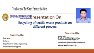 Welcome ToOur Presentation
Presentation On
Recycling of textile waste products on
different process.
Submitted By:
Rajib Mia
Dept. of textile engineering,
Southeast University(SEU)
Gmail:mdrajibmia758@gmail.com
Phone: +8801774435305
SubmittedTo:
Israt zerin
Lecturer
Department of textile engineering
Southeast university(SEU)
 
