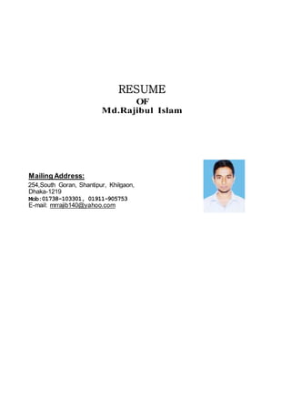 RESUME
OF
Md.Rajibul Islam
Mailing Address:
254,South Goran, Shantipur, Khilgaon,
Dhaka-1219
Mob:01738-103301, 01911-905753
E-mail: mrrajib140@yahoo.com
Photo
 