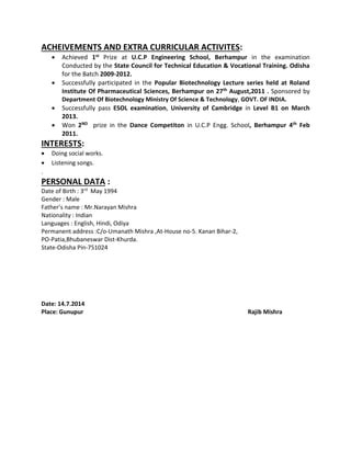 ACHEIVEMENTS AND EXTRA CURRICULAR ACTIVITES:
 Achieved 1st Prize at U.C.P Engineering School, Berhampur in the examination
Conducted by the State Council for Technical Education & Vocational Training. Odisha
for the Batch 2009-2012.
 Successfully participated in the Popular Biotechnology Lecture series held at Roland
Institute Of Pharmaceutical Sciences, Berhampur on 27th August,2011 . Sponsored by
Department Of Biotechnology Ministry Of Science & Technology, GOVT. OF INDIA.
 Successfully pass ESOL examination, University of Cambridge in Level B1 on March
2013.
 Won 2ND prize in the Dance Competiton in U.C.P Engg. School, Berhampur 4th Feb
2011.
INTERESTS:
 Doing social works.
 Listening songs.
.
PERSONAL DATA :
Date of Birth : 3rd
May 1994
Gender : Male
Father’s name : Mr.Narayan Mishra
Nationality : Indian
Languages : English, Hindi, Odiya
Permanent address :C/o-Umanath Mishra ,At-House no-5. Kanan Bihar-2,
PO-Patia,Bhubaneswar Dist-Khurda.
State-Odisha Pin-751024
Date: 14.7.2014
Place: Gunupur Rajib Mishra
 