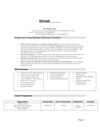 RESUME
Mr. Rajib Paul
Rose Icon, E-502, Pimple Saudagar, Pune, Maharashtra-411027
Phone: + 91-9769462127 / 9130099772
E-mail: rajib.paul81@gmail.com / rajib.paul@live.in
Project Lead: Project Manager & Business Consultant
• With 11 years’ experience as effective project Leader more than 5 years’ experience on
handling AO and SI projects successfully as Project managing while leading all phase’s delivery
with diverse technologies and almost 7 years closely working with Oracle technology level while
driving with functional knowledge on Finance- risk and compliance, Resources & Utilities , CMT
and Retail. Rigorous working knowledge and trained on PMP, ITIL process & Strategy
Management process from IIM-B.
• Business strategist; plan and manage projects aligning business goals with functional/technical
solutions to drive process improvements, competitive advantage and bottom-line gains.
• Excellent communicator; leverage technical, business and financial acumen to communicate
effectively with client executives and their respective teams.
• Expert in agile and waterfall/V model project management methodologies. Able to manage
large project teams and known for high-quality deliverables that meet or exceed timeline and
budgetary targets.
Skill Summary
• Project & Program level expertise
• Cross-Functional Supervision
• Team Building & Mentoring
• Client Relations & Presentations
• Business & IT Planning
• Vendor Management
• Strategy Management
• Business Analysis
• Requirements Analysis
• Costing & Budgeting
• Project Scheduling
• Testing/QA/Rollout/Support
• Custom Software
Development
• Database Design (RDBMS)
• System
Migrations/Integrations
• Enterprise wide
Implementations
Career Progression
Organization Joining Date Last working Date Designation Duration
Infosys Limited
Rajiv Gandhi InfoTech Park
Phase-2, Village Mann,
Pune- 411057
18/05/2015 Till date Senior
Consultant
14 Months +
Page | 1
 