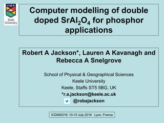 Computer modelling of double
doped SrAl2O4 for phosphor
applications
Robert A Jackson*, Lauren A Kavanagh and
Rebecca A Snelgrove
School of Physical & Geographical Sciences
Keele University
Keele, Staffs ST5 5BG, UK
*r.a.jackson@keele.ac.uk
@robajackson
ICDIM2016: 10-15 July 2016 Lyon, France
 