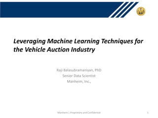 Leveraging Machine Learning Techniques for
the Vehicle Auction Industry
Raji Balasubramaniyan, PhD
Senior Data Scientist
Manheim, Inc.,
Manheim | Proprietary and Confidential 1
 