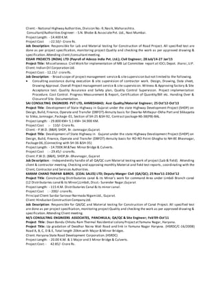 Client: - National Highway Authorities,Division No.-9,Nasik,Maharashtra.
Consultant/Authorities Engineer: - S.N. Bhobe & AssociatePvt. Ltd., Navi Mumbai.
Project Length: - 14.400 K.M.
Project Cost :-22.50/- Crore Rs.
Job Description: Responsible for Lab and Material testing for Construction of Road Project. All specified test are
done as per project specification, monitoring project Quality and checking the work as per approved drawing &
specification.Attending client/consultantmeeting.
ESSAR PROJECTS (INDIA) LTD (Payroll of Adecco India Pvt. Ltd.); Civil Engineer; 28 July’14-27 Jan’15
Project Title: Miscellaneous Civil Work for implementation of MB Lal Committee report at IOCL Depot. Jhansi,U.P.
Client: Indian Oil Corporation Ltd.
Project Cost: - 12.15/- croreRs.
Job Description: - Broad scope of project management service& sitesupervision butnot limited to the following.
 Consulting assistance during execution & site supervision of contractor work. Design, Drawing, Data sheet,
Drawing Approval. Overall Project management service & site supervision. Witness & Approving factory & Site
Acceptance test. Quality Assurance and Safety plan, Quality Control Supervision. Project implementation
Procedure. Cost Control. Progress Measurement & Report, Certification of Quantity/Bill etc. Handing Over &
Closureof Site. Documentation.
SAI CONSULTING ENGINEERS PVT LTD, AHMEDABAD; Asst Quality/Material Engineer; 25 Oct’12-Oct’13
Project Title: Development of State Highway in Gujarat under the state Highway Development Project (SHDP) on
Design, Build, Finance, Operate and Transfer (DBFOT)-Annuity basis for Dwarka-Mithapur-Okha Port and Sikkapatia
to Sikka,Jamnagar,Package-01, Section of SH-25 &SH-92, Contract package-NS-38(PB)-BAL.
Project Length: - 29.800 KM+ 5.1 KM= 34.900 KM.
Project Cost :- 110/- Crore Rs.
Client: - P.W.D. (B&R) SHDP, Br.-Jamnagar,Gujarat.
Project Title: Development of State Highway in Gujarat under the state Highway Development Project (SHDP) on
Design, Build, Finance, Operate and Transfer (DBFOT)-Annuity basis for RO-RO Point Ghogha to NH-8E Bhavnagar,
Package-06,(Connecting with SH-36 &SH-35)
Project Length: - 14.700K.M.&Two Minor Bridge & Culverts.
Project Cost : - 29.45/- croreRs.
Client: P.W.D. (B&R), SHDP,Br.-Bhavnagar, Gujarat
Job Description: - Independently handle of all QA/QC cum Material testing work of project (Lab & field). Attending
client & contractor meeting. Checking and approving monthly Material and field test reports, coordinating with the
Client, Contractor and Services Authorities.
KARAM CHAND THAPAR &BROS. (COAL SALES) LTD; Deputy Manger Civil (QA/QC); 25 Nov’11-23Oct’12
Project Title: Constructing Distributaries canal & its Minor’s work for command Area under Limbdi Branch canal
(12 Distributaries canal & its Minor),Limbdi, Disst.- Surender Nagar,Gujarat
Project Length: - 115 K.M. Distributaries Canal & its minor canal.
Project Cost : - 200/- croreRs.
Principal Client:Sardar Sarovar Narmada NigamLtd., Gujarat.
Client: Hindustan Construction Company Ltd.
Job Description: Responsible for QA/QC and Material testing for Construction of Canal Project. All specified test
are done as per project specification, monitoring project Quality and checking the work as per approved drawing &
specification.Attending Client meeting.
M/S CONSULTING ENGINEERS ASSOCIATES, PANCHKULA; QA/QC & Site Engineer; Feb’09-Oct’11
Project Title: Dean Bandu Chhotu Ram Thermal Residential colony ProjectatYamuna Nagar, Haryana.
Project Title: Up gradation of Deodhar Naina Wali Road and link in Yamuna Nagar Haryana. (HSRDC/C-16/2008)
Road A, B, C, D & E, Total length 20km.with Major & Minor Bridges.
Client: Haryana State Road Development Corporation.(HSRDC)
Project Length: - 20.00 K.M. & 1 Major and 3 Minor Bridge & Culverts.
Project Cost: - 42.85/- Crore Rs.
 