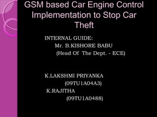 GSM based Car Engine Control
 Implementation to Stop Car
          Theft
    INTERNAL GUIDE:
       Mr. B.KISHORE BABU
        (Head Of The Dept. - ECE)



    K.LAKSHMI PRIYANKA
          (09TU1A04A3)
    K.RAJITHA
           (09TU1A0488)
 