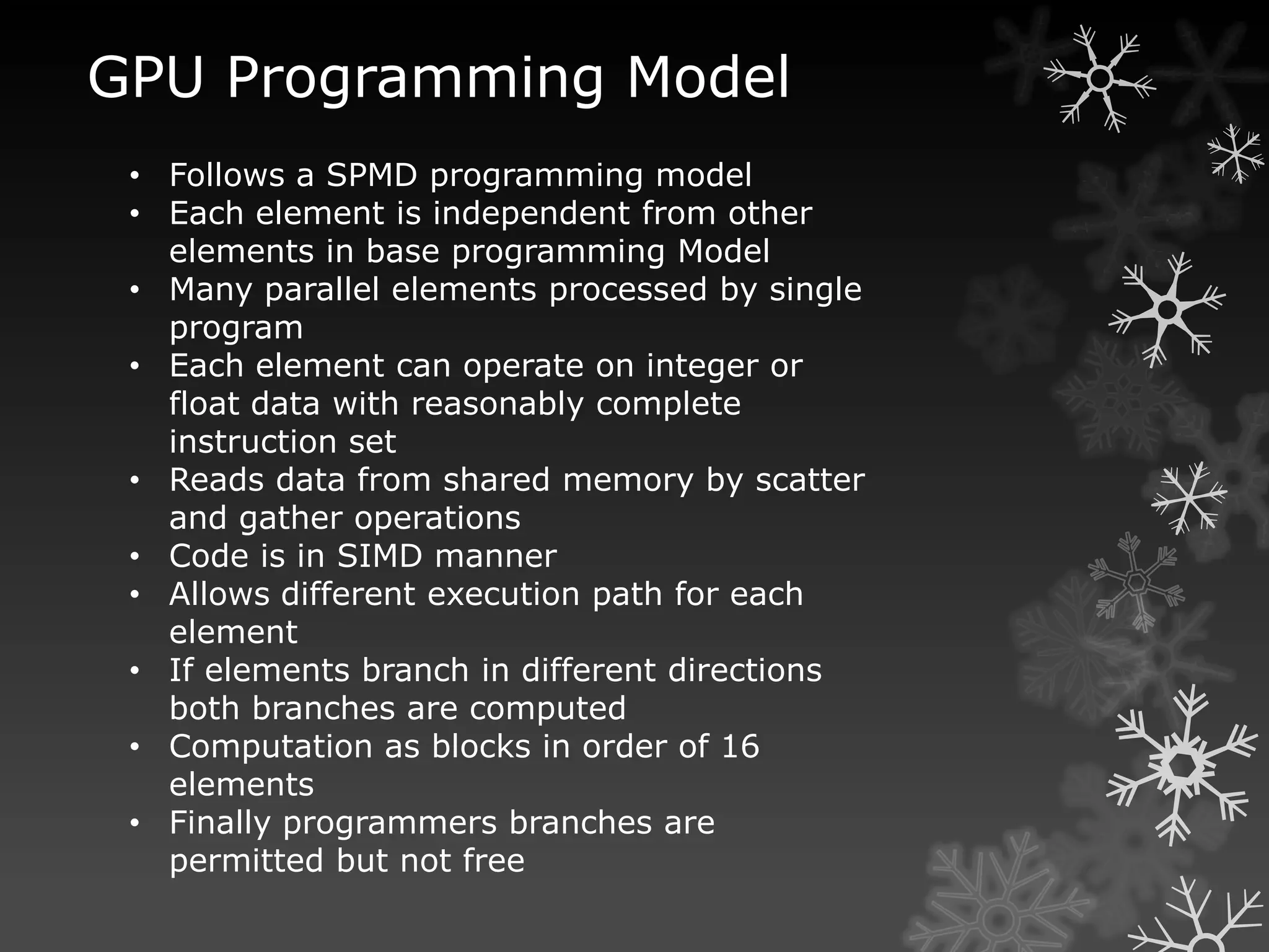 GPU Programming Model
 • Follows a SPMD programming model
 • Each element is independent from other
   elements in base programming Model
 • Many parallel elements processed by single
   program
 • Each element can operate on integer or
   float data with reasonably complete
   instruction set
 • Reads data from shared memory by scatter
   and gather operations
 • Code is in SIMD manner
 • Allows different execution path for each
   element
 • If elements branch in different directions
   both branches are computed
 • Computation as blocks in order of 16
   elements
 • Finally programmers branches are
   permitted but not free
 