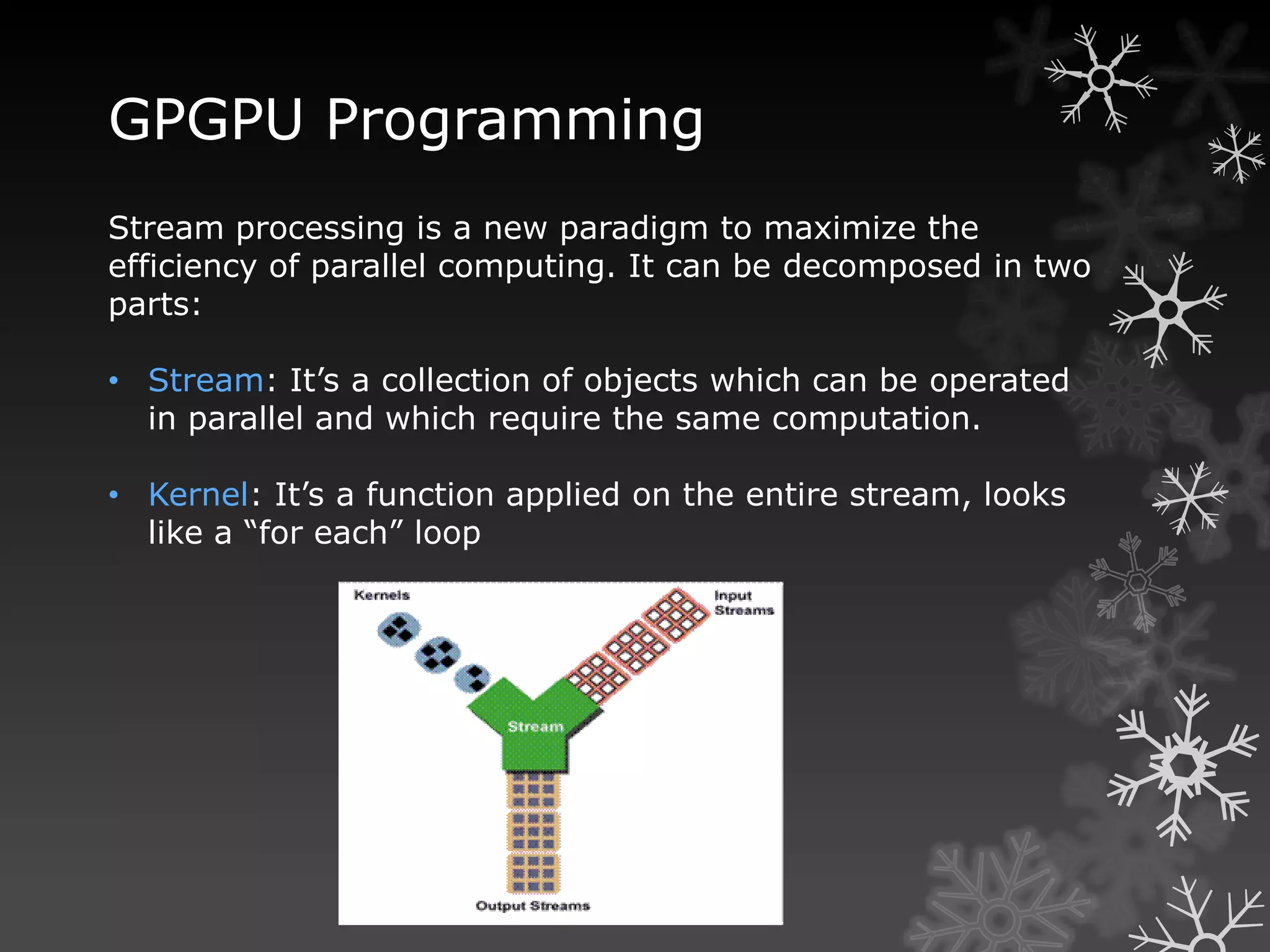 GPGPU Programming
Stream processing is a new paradigm to maximize the
efficiency of parallel computing. It can be decomposed in two
parts:

• Stream: It’s a collection of objects which can be operated
  in parallel and which require the same computation.

• Kernel: It’s a function applied on the entire stream, looks
  like a “for each” loop
 