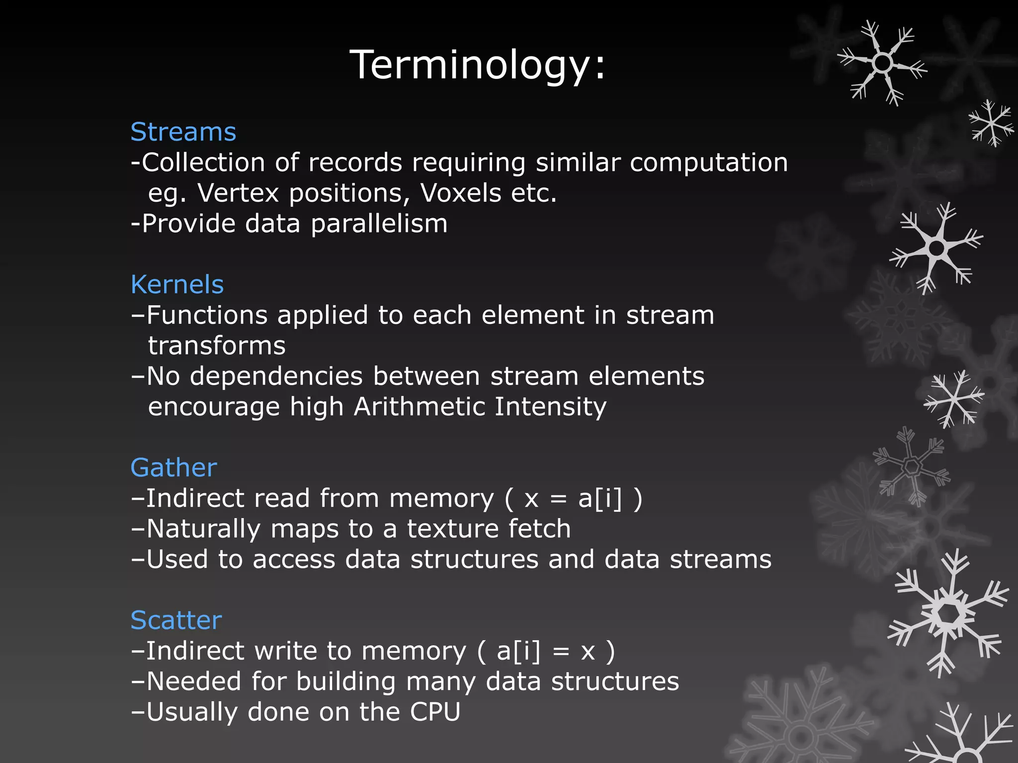 Terminology:
Streams
-Collection of records requiring similar computation
 eg. Vertex positions, Voxels etc.
-Provide data parallelism

Kernels
–Functions applied to each element in stream
 transforms
–No dependencies between stream elements
 encourage high Arithmetic Intensity

Gather
–Indirect read from memory ( x = a[i] )
–Naturally maps to a texture fetch
–Used to access data structures and data streams

Scatter
–Indirect write to memory ( a[i] = x )
–Needed for building many data structures
–Usually done on the CPU
 