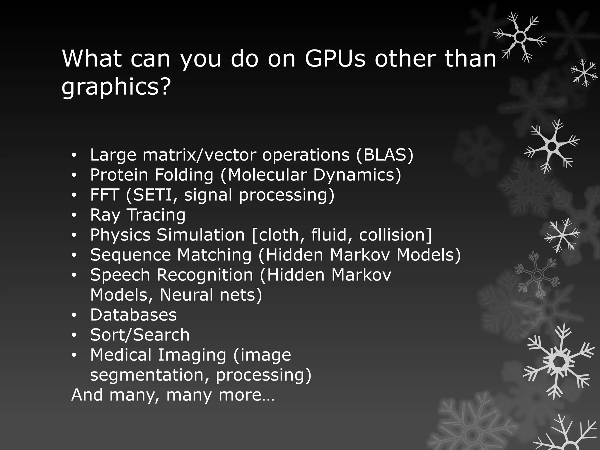 What can you do on GPUs other than
graphics?

• Large matrix/vector operations (BLAS)
• Protein Folding (Molecular Dynamics)
• FFT (SETI, signal processing)
• Ray Tracing
• Physics Simulation [cloth, fluid, collision]
• Sequence Matching (Hidden Markov Models)
• Speech Recognition (Hidden Markov
  Models, Neural nets)
• Databases
• Sort/Search
• Medical Imaging (image
  segmentation, processing)
And many, many more…
 