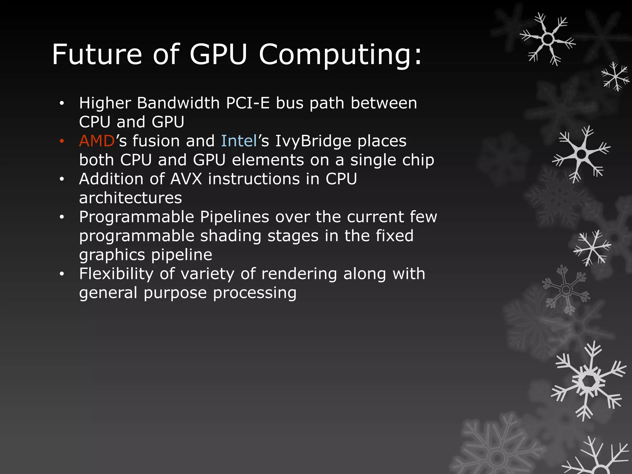 Future of GPU Computing:
• Higher Bandwidth PCI-E bus path between
  CPU and GPU
• AMD’s fusion and Intel’s IvyBridge places
  both CPU and GPU elements on a single chip
• Addition of AVX instructions in CPU
  architectures
• Programmable Pipelines over the current few
  programmable shading stages in the fixed
  graphics pipeline
• Flexibility of variety of rendering along with
  general purpose processing
 