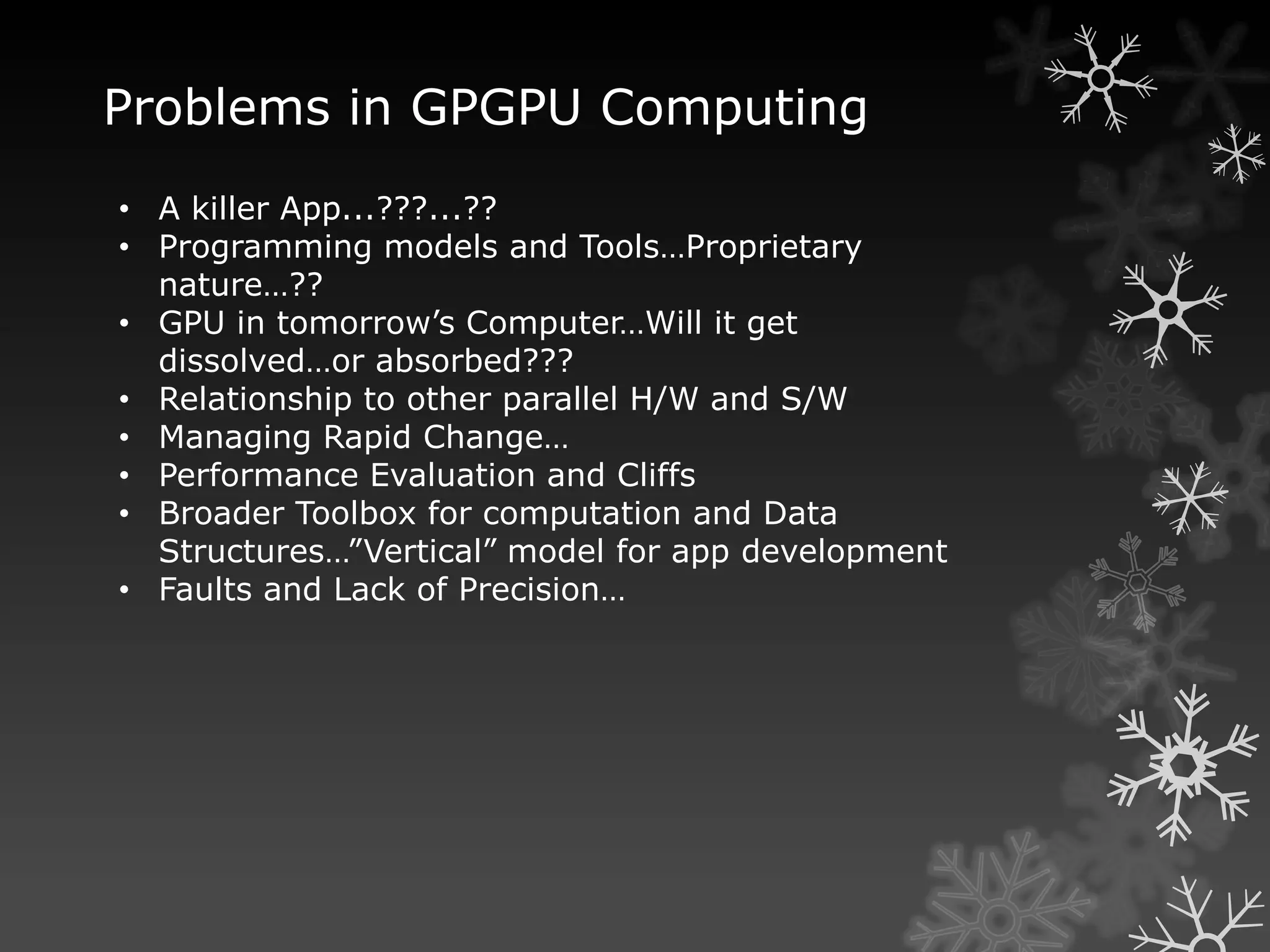 Problems in GPGPU Computing
• A killer App...???...??
• Programming models and Tools…Proprietary
  nature…??
• GPU in tomorrow’s Computer…Will it get
  dissolved…or absorbed???
• Relationship to other parallel H/W and S/W
• Managing Rapid Change…
• Performance Evaluation and Cliffs
• Broader Toolbox for computation and Data
  Structures…”Vertical” model for app development
• Faults and Lack of Precision…
 