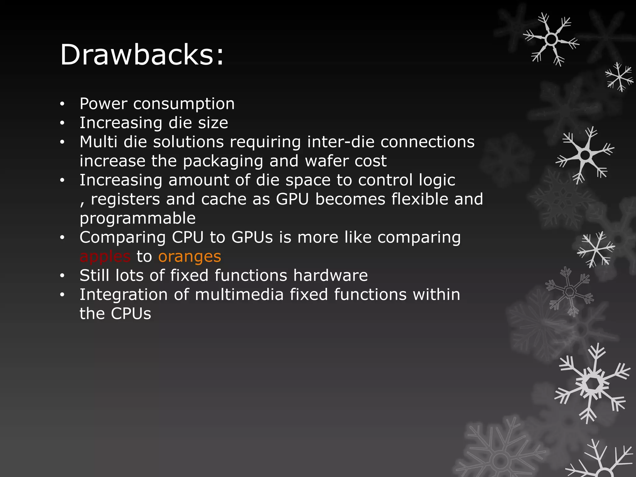 Drawbacks:
• Power consumption
• Increasing die size
• Multi die solutions requiring inter-die connections
  increase the packaging and wafer cost
• Increasing amount of die space to control logic
  , registers and cache as GPU becomes flexible and
  programmable
• Comparing CPU to GPUs is more like comparing
  apples to oranges
• Still lots of fixed functions hardware
• Integration of multimedia fixed functions within
  the CPUs
 