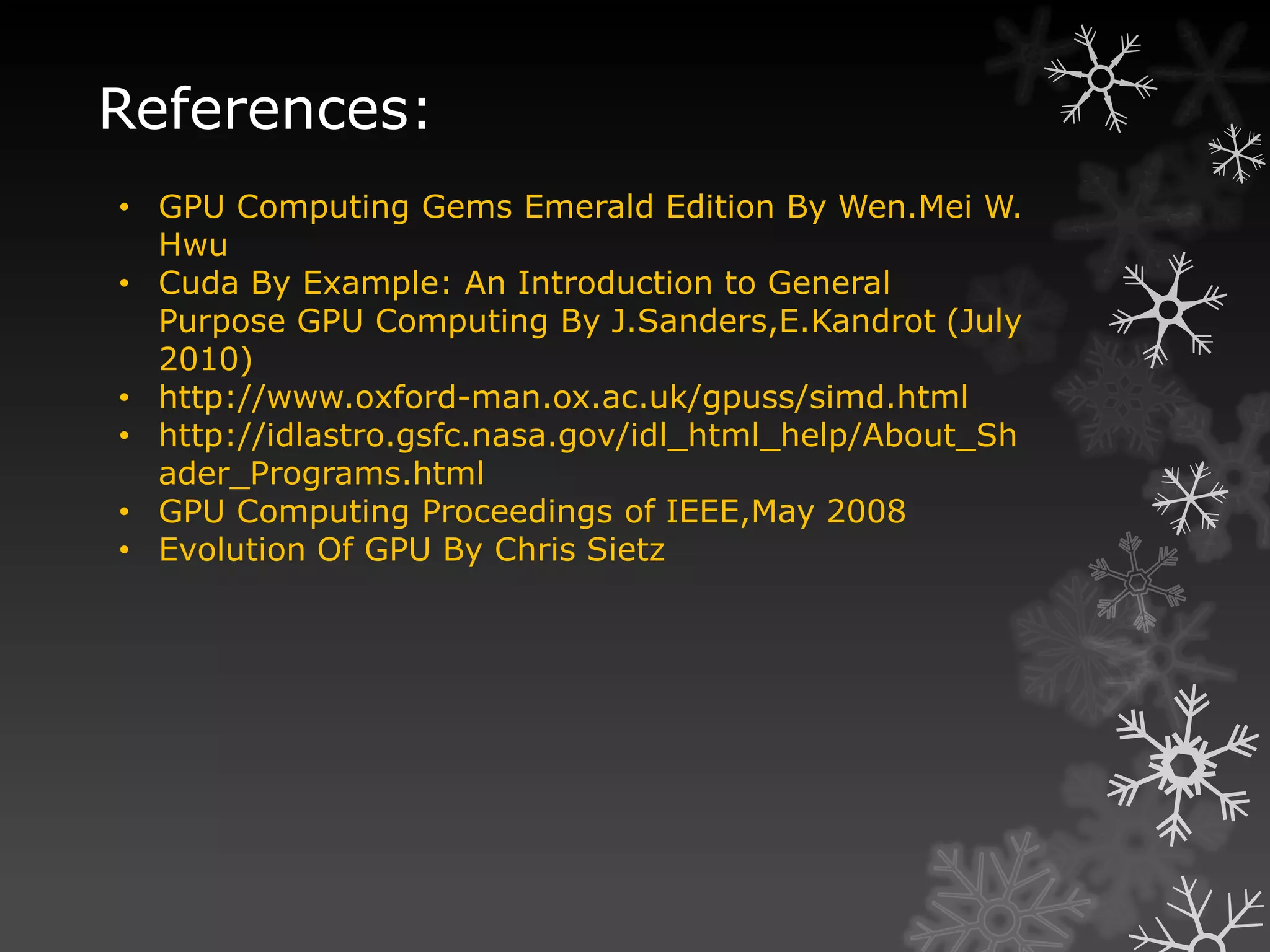 References:
• GPU Computing Gems Emerald Edition By Wen.Mei W.
  Hwu
• Cuda By Example: An Introduction to General
  Purpose GPU Computing By J.Sanders,E.Kandrot (July
  2010)
• http://www.oxford-man.ox.ac.uk/gpuss/simd.html
• http://idlastro.gsfc.nasa.gov/idl_html_help/About_Sh
  ader_Programs.html
• GPU Computing Proceedings of IEEE,May 2008
• Evolution Of GPU By Chris Sietz
 