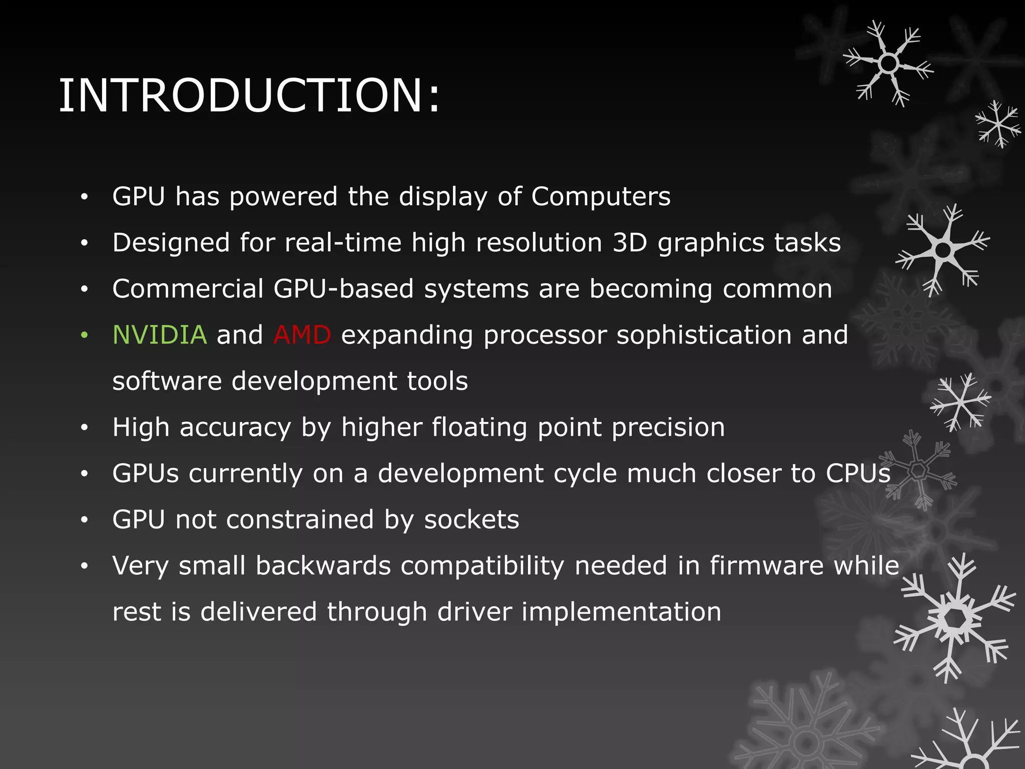 INTRODUCTION:

• GPU has powered the display of Computers
• Designed for real-time high resolution 3D graphics tasks
• Commercial GPU-based systems are becoming common
• NVIDIA and AMD expanding processor sophistication and
  software development tools
• High accuracy by higher floating point precision
• GPUs currently on a development cycle much closer to CPUs
• GPU not constrained by sockets
• Very small backwards compatibility needed in firmware while
  rest is delivered through driver implementation
 