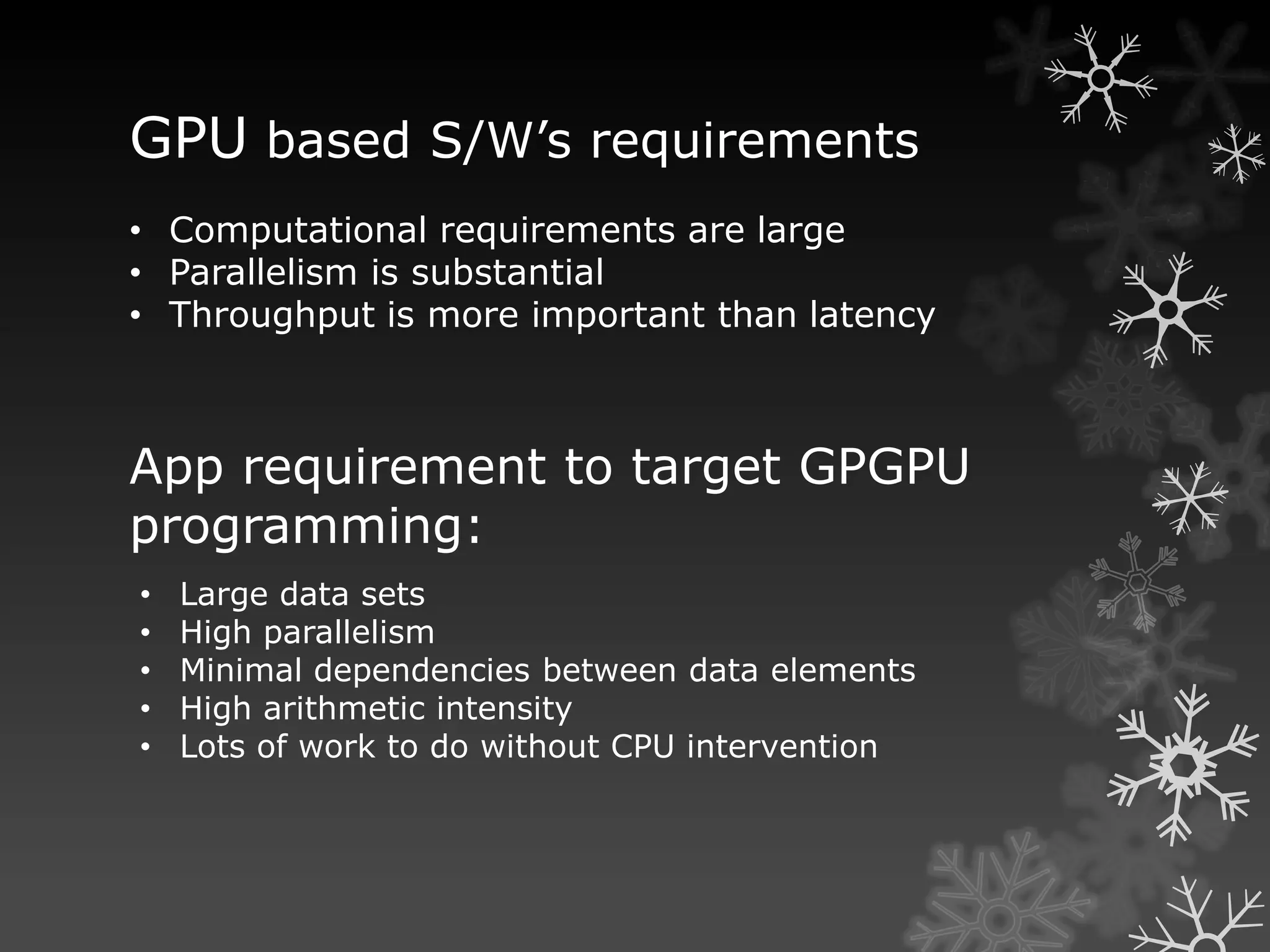 GPU based S/W’s requirements
• Computational requirements are large
• Parallelism is substantial
• Throughput is more important than latency



App requirement to target GPGPU
programming:
•   Large data sets
•   High parallelism
•   Minimal dependencies between data elements
•   High arithmetic intensity
•   Lots of work to do without CPU intervention
 