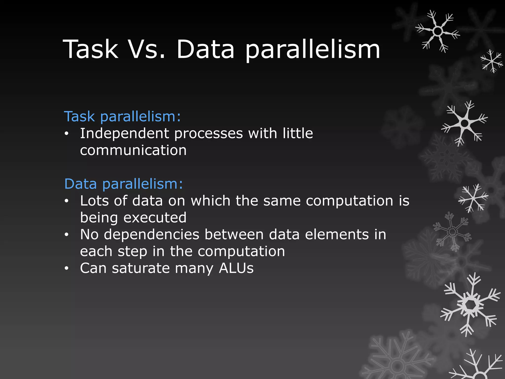 Task Vs. Data parallelism

Task parallelism:
• Independent processes with little
  communication

Data parallelism:
• Lots of data on which the same computation is
  being executed
• No dependencies between data elements in
  each step in the computation
• Can saturate many ALUs
 