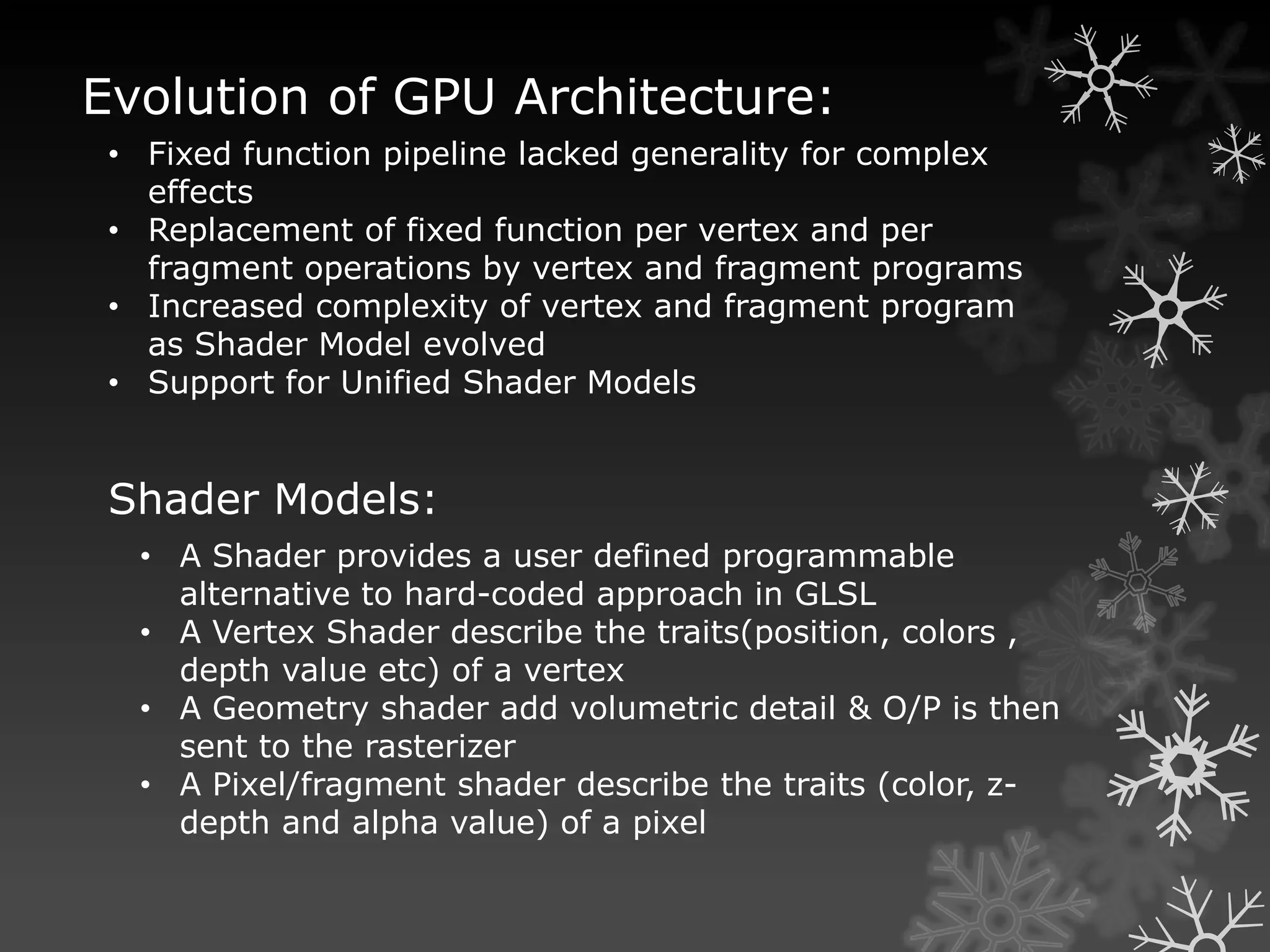 Evolution of GPU Architecture:
 • Fixed function pipeline lacked generality for complex
   effects
 • Replacement of fixed function per vertex and per
   fragment operations by vertex and fragment programs
 • Increased complexity of vertex and fragment program
   as Shader Model evolved
 • Support for Unified Shader Models


 Shader Models:
  • A Shader provides a user defined programmable
    alternative to hard-coded approach in GLSL
  • A Vertex Shader describe the traits(position, colors ,
    depth value etc) of a vertex
  • A Geometry shader add volumetric detail & O/P is then
    sent to the rasterizer
  • A Pixel/fragment shader describe the traits (color, z-
    depth and alpha value) of a pixel
 