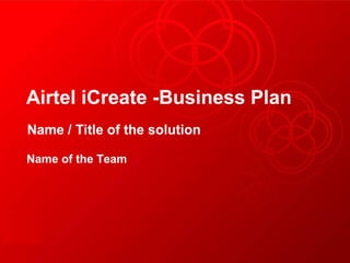 Airtel iCreate -Business Plan
Name / Title of the solution
Name of the Team
 