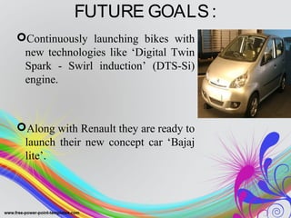 FUTURE GOALS:
Continuously launching bikes with
new technologies like ‘Digital Twin
Spark - Swirl induction’ (DTS-Si)
engine.
Along with Renault they are ready to
launch their new concept car ‘Bajaj
lite’.
 
