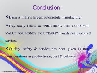 Conclusion :
Bajaj is India’s largest automobile manufacturer.
They firmly believe in “PROVIDING THE CUSTOMER
VALUE FOR MONEY, FOR YEARS” through their products &
services.
Quality, safety & service has been given as much
considerations as productivity, cost & delivery
 
