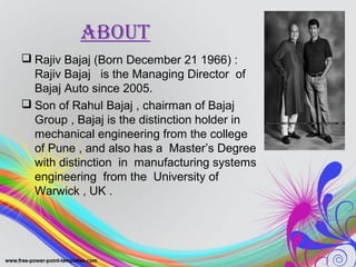 About
 Rajiv Bajaj (Born December 21 1966) :
Rajiv Bajaj is the Managing Director of
Bajaj Auto since 2005.
 Son of Rahul Bajaj , chairman of Bajaj
Group , Bajaj is the distinction holder in
mechanical engineering from the college
of Pune , and also has a Master’s Degree
with distinction in manufacturing systems
engineering from the University of
Warwick , UK .
 