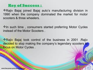 Key of Success :
Rajiv Bajaj joined Bajaj auto’s manufacturing division in
1990 when the company dominated the market for motor
scooters & three wheelers.
In such time , consumers started preferring Motor Cycles
instead of the Motor Scooters .
Rajiv Bajaj took control of the business in 2001 .Rajiv
decided to stop making the company’s legendary scooters to
focus on Motor Cycles .
 