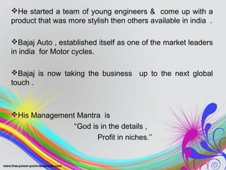 He started a team of young engineers & come up with a
product that was more stylish then others available in india .
Bajaj Auto , established itself as one of the market leaders
in india for Motor cycles.
Bajaj is now taking the business up to the next global
touch .
His Management Mantra is
“God is in the details ,
Profit in niches.’’
 