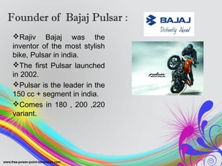 Founder of Bajaj Pulsar :
Rajiv Bajaj was the
inventor of the most stylish
bike, Pulsar in india.
The first Pulsar launched
in 2002.
Pulsar is the leader in the
150 cc + segment in india.
Comes in 180 , 200 ,220
variant.
 