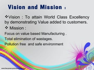 Vision and Mission :
Vision : To attain World Class Excellency
by demonstrating Value added to customers.
 Mission :
Focus on value based Manufacturing .
Total elimination of wastages.
Pollution free and safe environment
 