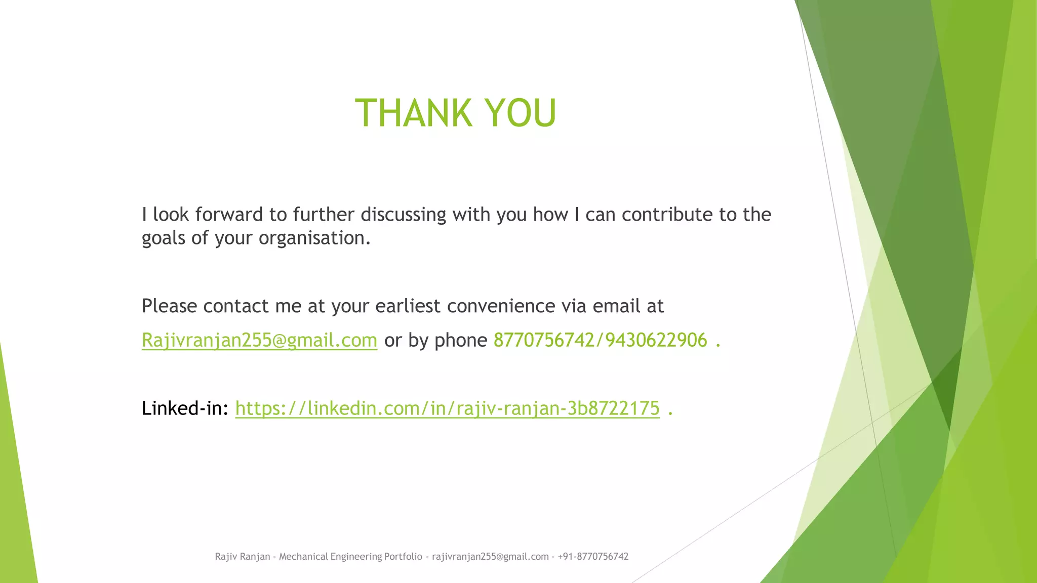THANK YOU
I look forward to further discussing with you how I can contribute to the
goals of your organisation.
Please contact me at your earliest convenience via email at
Rajivranjan255@gmail.com or by phone 8770756742/9430622906 .
Linked-in: https://linkedin.com/in/rajiv-ranjan-3b8722175 .
Rajiv Ranjan - Mechanical Engineering Portfolio - rajivranjan255@gmail.com - +91-8770756742
 