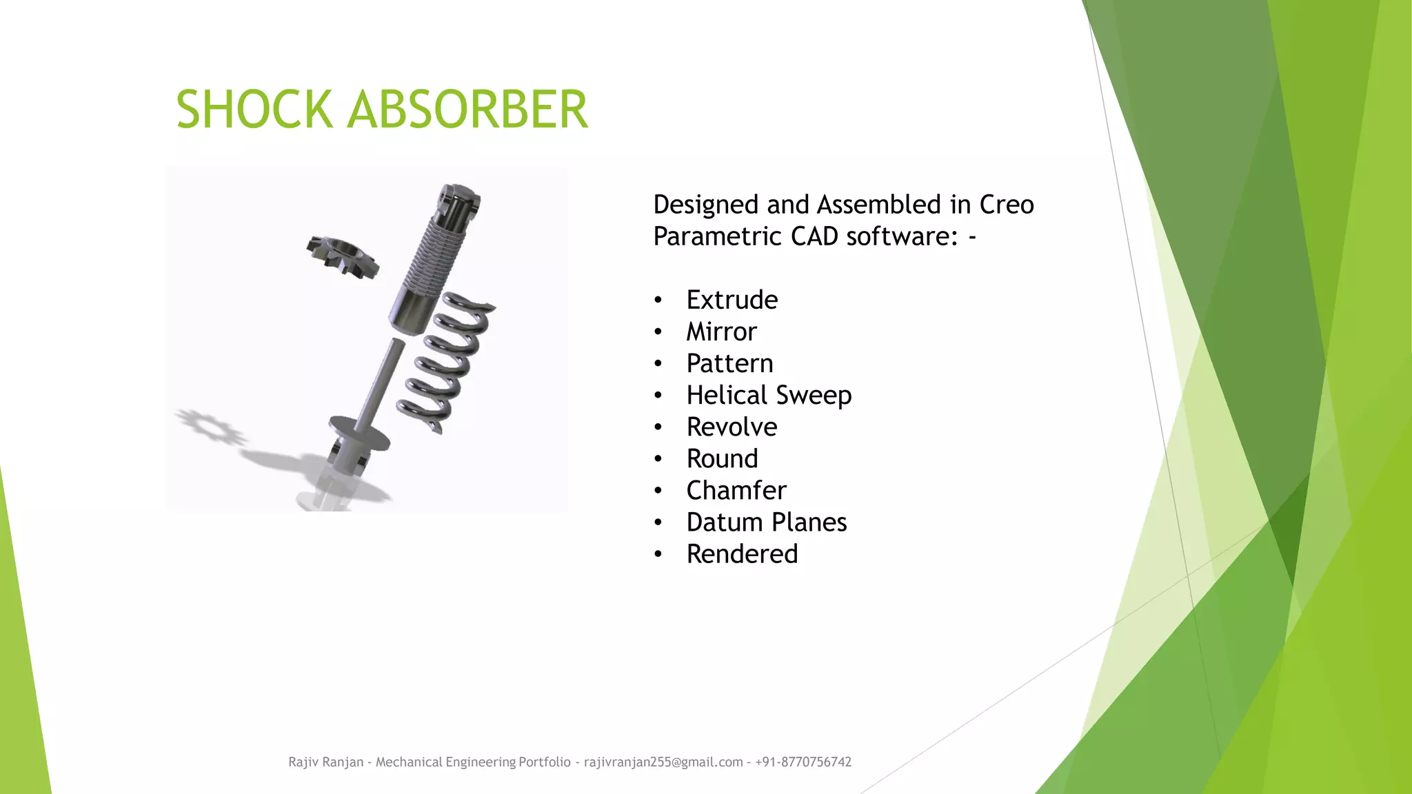 SHOCK ABSORBER
Rajiv Ranjan - Mechanical Engineering Portfolio - rajivranjan255@gmail.com - +91-8770756742
Designed and Assembled in Creo
Parametric CAD software: -
• Extrude
• Mirror
• Pattern
• Helical Sweep
• Revolve
• Round
• Chamfer
• Datum Planes
• Rendered
 